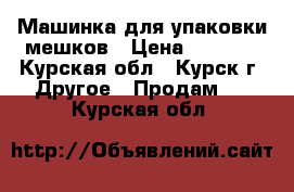 Машинка для упаковки мешков › Цена ­ 7 000 - Курская обл., Курск г. Другое » Продам   . Курская обл.